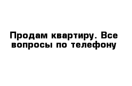 Продам квартиру. Все вопросы по телефону 